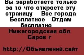 Вы заработаете только за то что откроете эту страницу. - Все города Бесплатное » Отдам бесплатно   . Нижегородская обл.,Саров г.